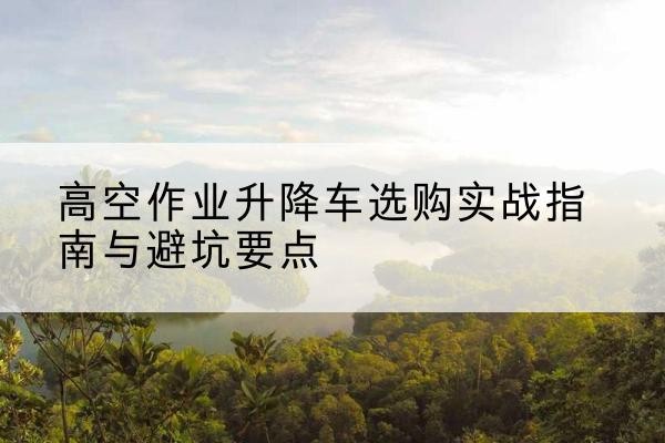 南昌升降车怎么选-高空作业升降车选购实战指南与避坑要点