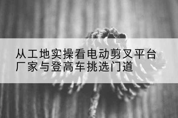 南昌电动剪叉升降平台厂家-从工地实操看电动剪叉平台厂家与登高车挑选门道