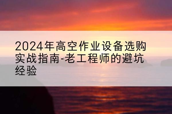 南昌高空作业升降机厂家推荐-2024年高空作业设备选购实战指南-老工程师的避坑经验