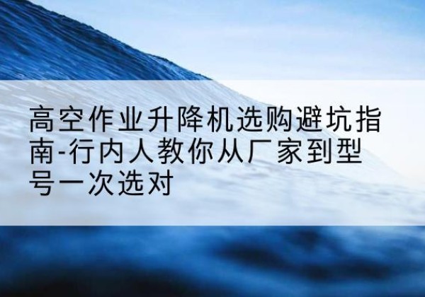 南昌升降平台厂家-高空作业升降机选购避坑指南-行内人教你从厂家到型号一次选对