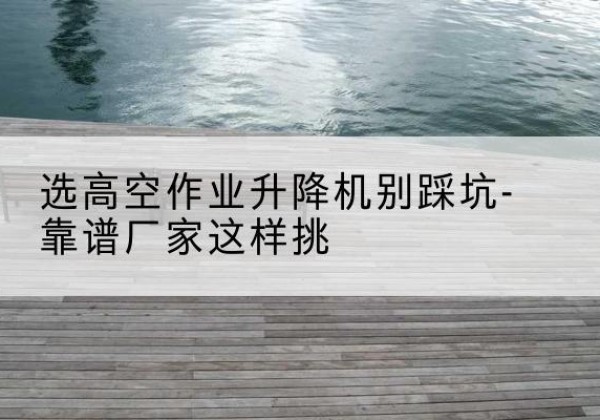 南昌剪叉式升降机厂家-选高空作业升降机别踩坑-靠谱厂家这样挑