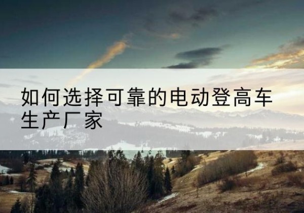 南昌电动登高车厂家-如何选择可靠的电动登高车生产厂家