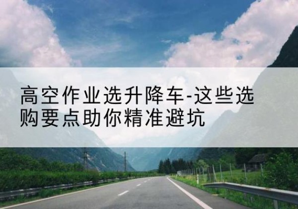 南昌升降车厂家-高空作业选升降车-这些选购要点助你*避坑