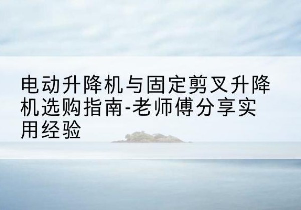 南昌电动升降机怎么选-电动升降机与固定剪叉升降机选购指南-老师傅分享实用经验