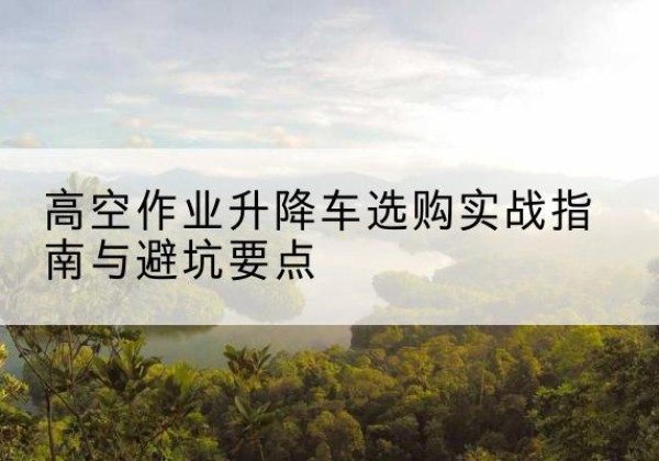 南昌升降车怎么选-高空作业升降车选购实战指南与避坑要点