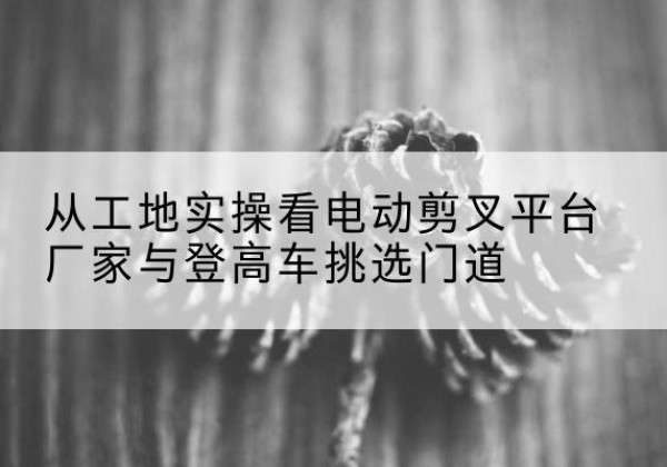 南昌电动剪叉升降平台厂家-从工地实操看电动剪叉平台厂家与登高车挑选门道