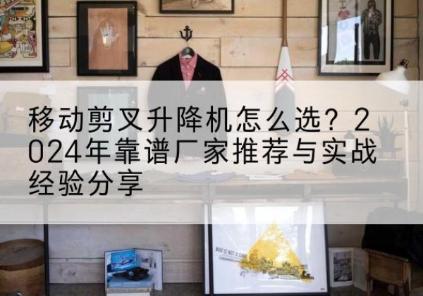 南昌升降平台厂家推荐-移动剪叉升降机怎么选？2024年靠谱厂家推荐与实战经验分享