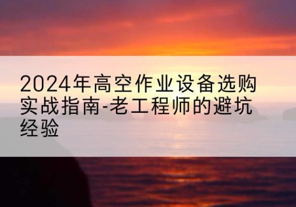 南昌高空作业升降机厂家推荐-2024年高空作业设备选购实战指南-老工程师的避坑经验