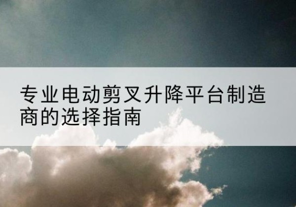 南昌电动剪叉升降平台厂家-专业电动剪叉升降平台制造商的选择指南